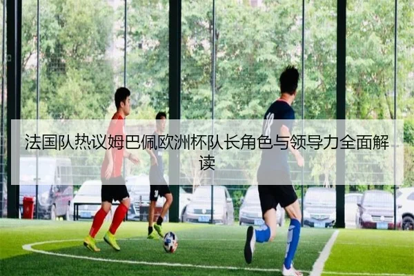 法国队热议姆巴佩欧洲杯队长角色与领导力全面解读