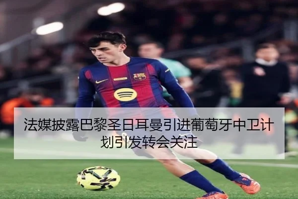 法媒披露巴黎圣日耳曼引进葡萄牙中卫计划引发转会关注
