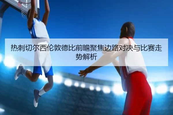 热刺切尔西伦敦德比前瞻聚焦边路对决与比赛走势解析