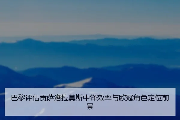 巴黎评估贡萨洛拉莫斯中锋效率与欧冠角色定位前景