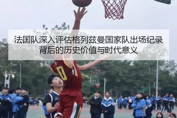 法国队深入评估格列兹曼国家队出场纪录背后的历史价值与时代意义