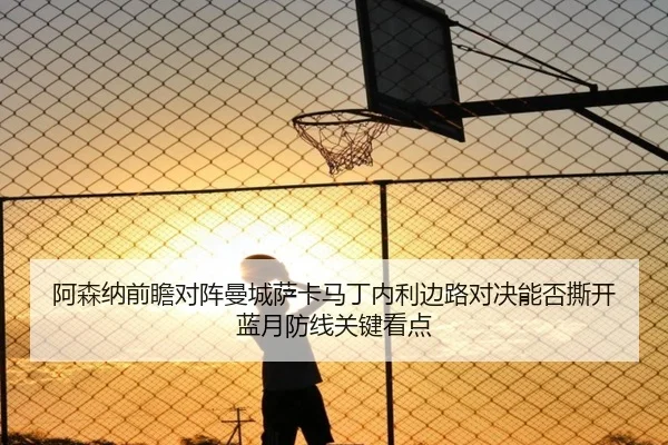 阿森纳前瞻对阵曼城萨卡马丁内利边路对决能否撕开蓝月防线关键看点